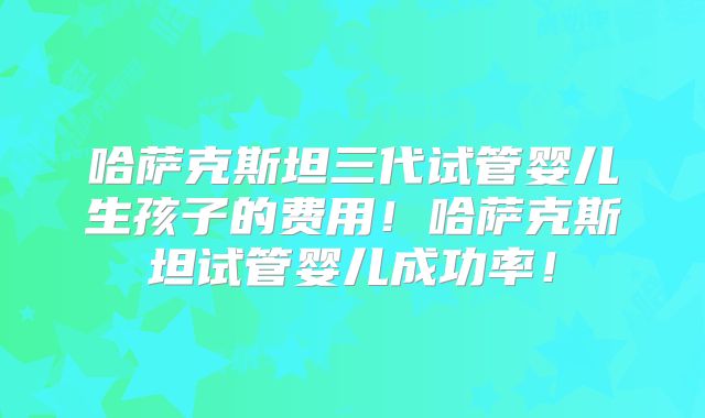哈萨克斯坦三代试管婴儿生孩子的费用！哈萨克斯坦试管婴儿成功率！