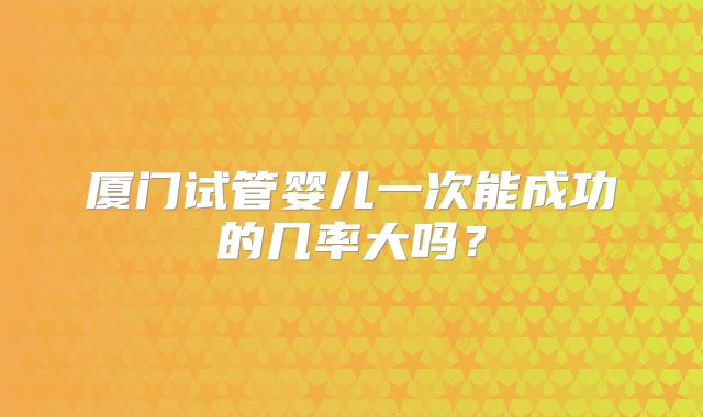 厦门试管婴儿一次能成功的几率大吗？