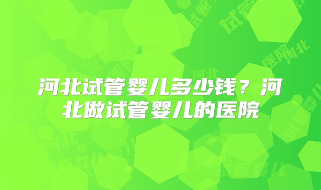 河北试管婴儿多少钱?河北做试管婴儿的医院