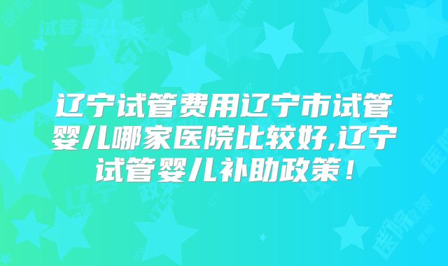 辽宁试管费用辽宁市试管婴儿哪家医院比较好,辽宁试管婴儿补助政策！