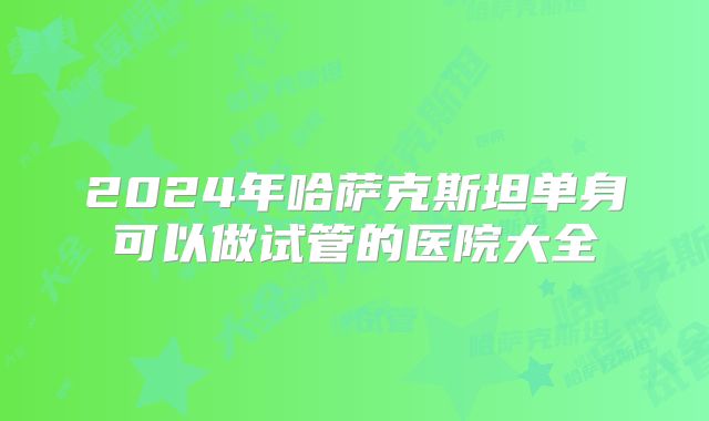 2024年哈萨克斯坦单身可以做试管的医院大全