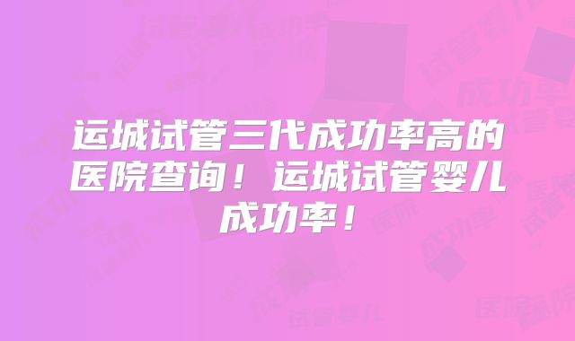 运城试管三代成功率高的医院查询！运城试管婴儿成功率！
