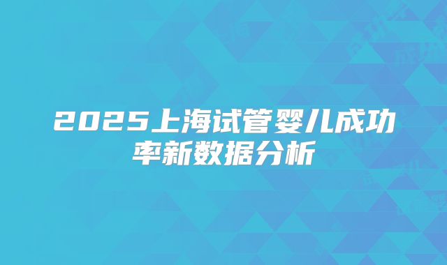 2025上海试管婴儿成功率新数据分析