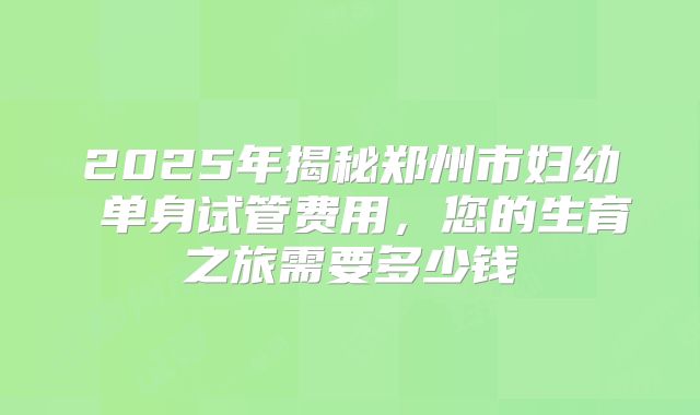 2025年揭秘郑州市妇幼 单身试管费用，您的生育之旅需要多少钱