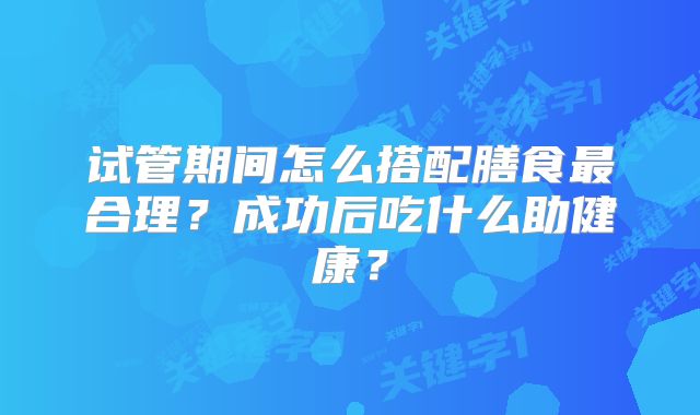 试管期间怎么搭配膳食最合理?成功后吃什么助健康?