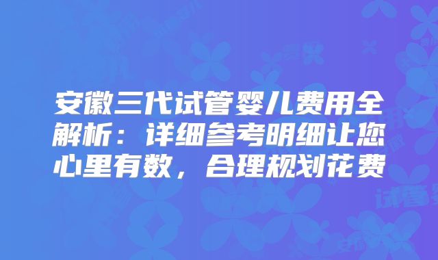 安徽三代试管婴儿费用全解析：详细参考明细让您心里有数，合理规划花费