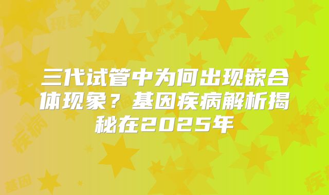 三代试管中为何出现嵌合体现象?基因疾病解析揭秘在2025年