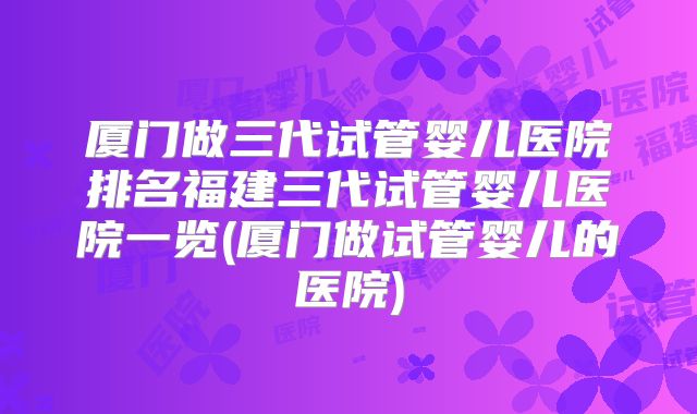 厦门做三代试管婴儿医院排名福建三代试管婴儿医院一览(厦门做试管婴儿的医院)