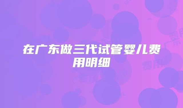 在广东做三代试管婴儿费用明细