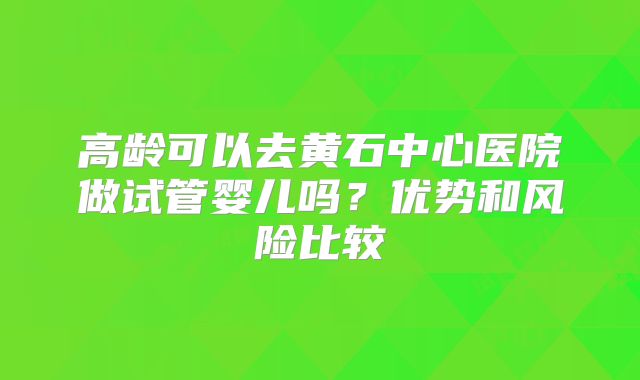 高龄可以去黄石中心医院做试管婴儿吗？优势和风险比较