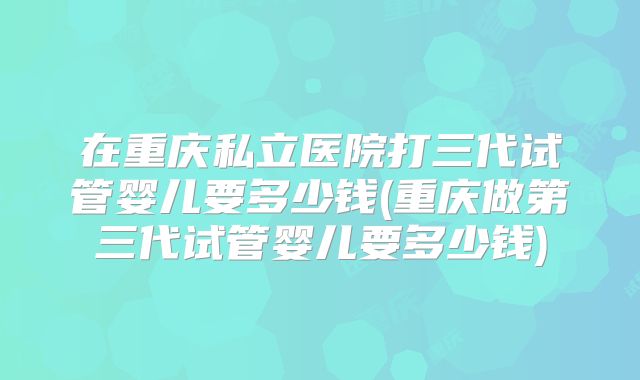 在重庆私立医院打三代试管婴儿要多少钱(重庆做第三代试管婴儿要多少钱)