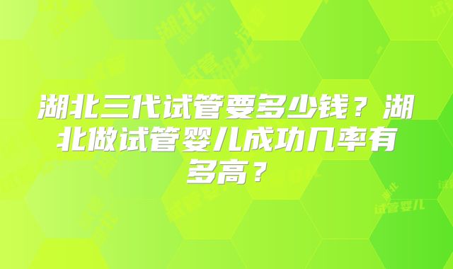 湖北三代试管要多少钱？湖北做试管婴儿成功几率有多高？