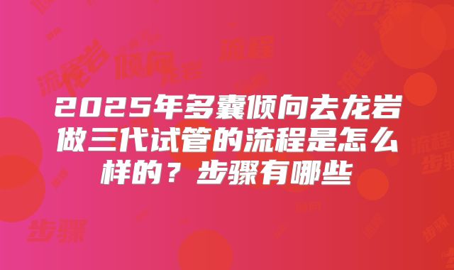 2025年多囊倾向去龙岩做三代试管的流程是怎么样的?步骤有哪些