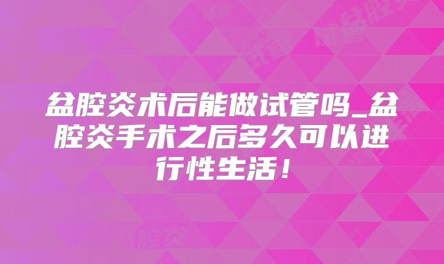 盆腔炎术后能做试管吗_盆腔炎手术之后多久可以进行性生活!