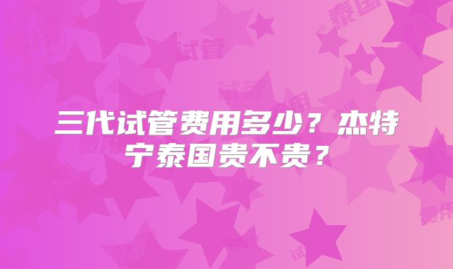 三代试管费用多少？杰特宁泰国贵不贵？