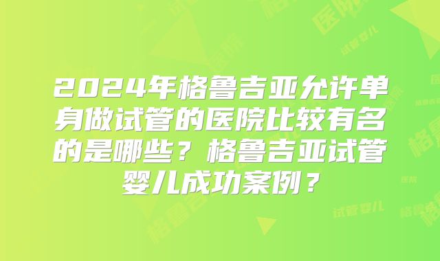 2024年格鲁吉亚允许单身做试管的医院比较有名的是哪些?格鲁吉亚试管婴儿成功案例?