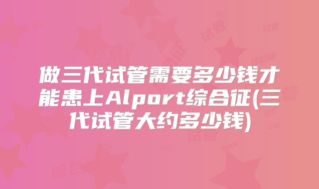 做三代试管需要多少钱才能患上Alport综合征(三代试管大约多少钱)