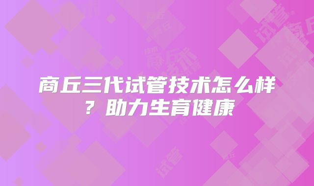 商丘三代试管技术怎么样？助力生育健康