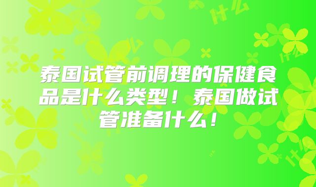 泰国试管前调理的保健食品是什么类型！泰国做试管准备什么！