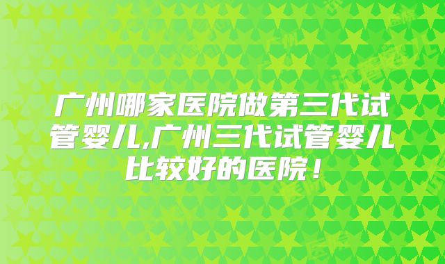 广州哪家医院做第三代试管婴儿,广州三代试管婴儿比较好的医院！