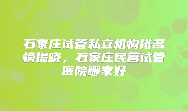 石家庄试管私立机构排名榜揭晓,石家庄民营试管医院哪家好