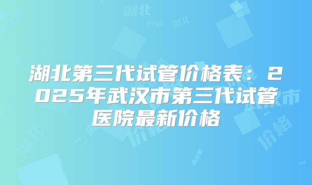 湖北第三代试管价格表:2025年武汉市第三代试管医院最新价格