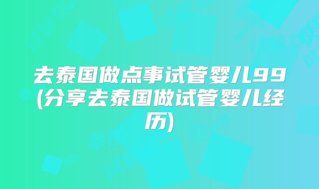 去泰国做点事试管婴儿99(分享去泰国做试管婴儿经历)