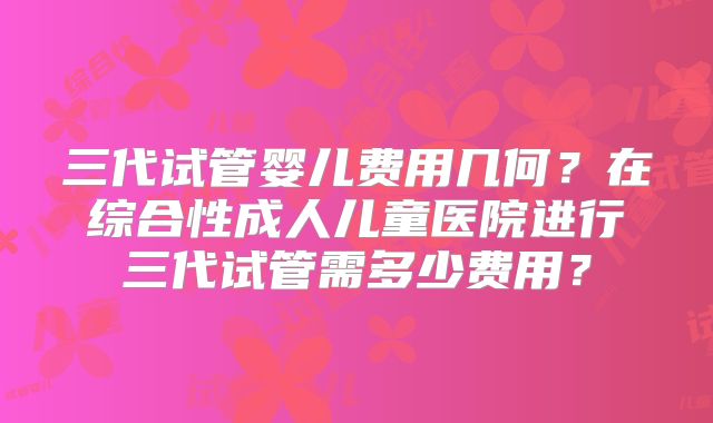 三代试管婴儿费用几何？在综合性成人儿童医院进行三代试管需多少费用？