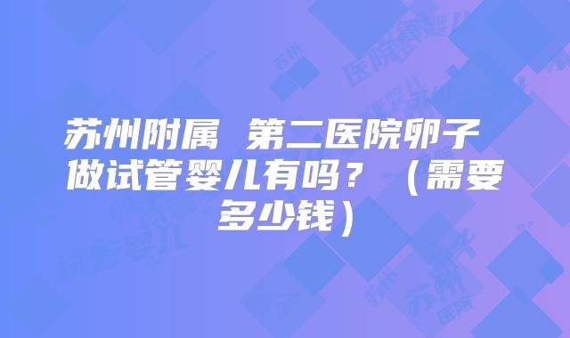 苏州附属 第二医院卵子 做试管婴儿有吗？（需要多少钱）