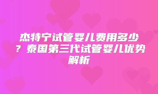杰特宁试管婴儿费用多少？泰国第三代试管婴儿优势解析
