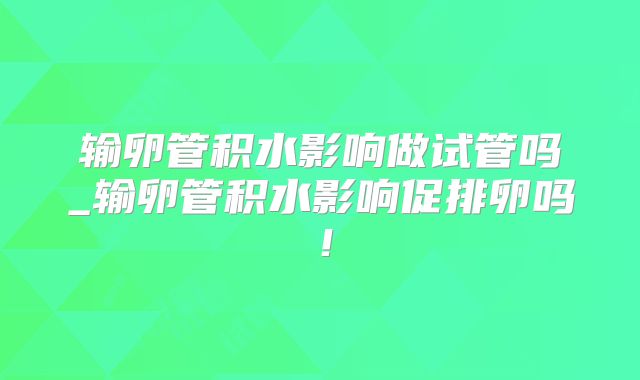 输卵管积水影响做试管吗_输卵管积水影响促排卵吗！
