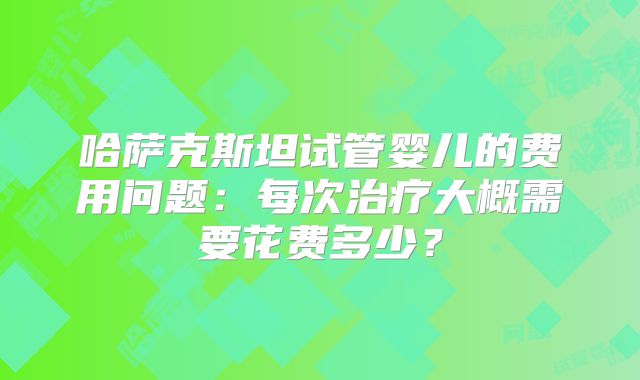 哈萨克斯坦试管婴儿的费用问题：每次治疗大概需要花费多少？