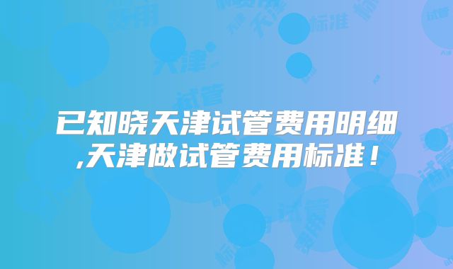 已知晓天津试管费用明细,天津做试管费用标准！