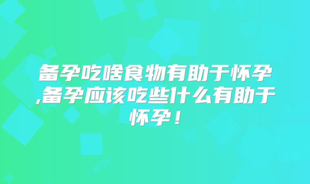 备孕吃啥食物有助于怀孕,备孕应该吃些什么有助于怀孕!