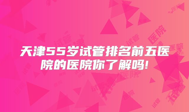 天津55岁试管排名前五医院的医院你了解吗!