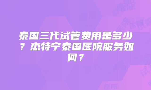 泰国三代试管费用是多少？杰特宁泰国医院服务如何？