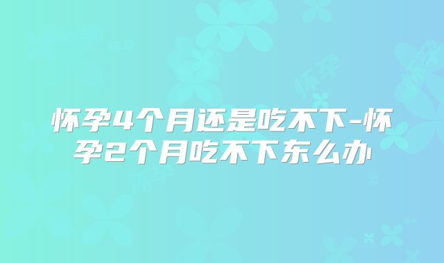 怀孕4个月还是吃不下-怀孕2个月吃不下东么办