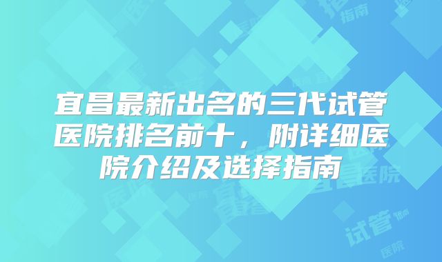 宜昌最新出名的三代试管医院排名前十，附详细医院介绍及选择指南