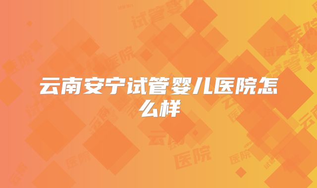 云南安宁试管婴儿医院怎么样