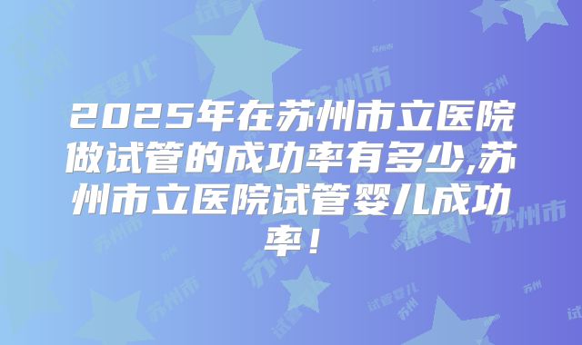 2025年在苏州市立医院做试管的成功率有多少,苏州市立医院试管婴儿成功率!