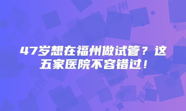 47岁想在福州做试管？这五家医院不容错过！