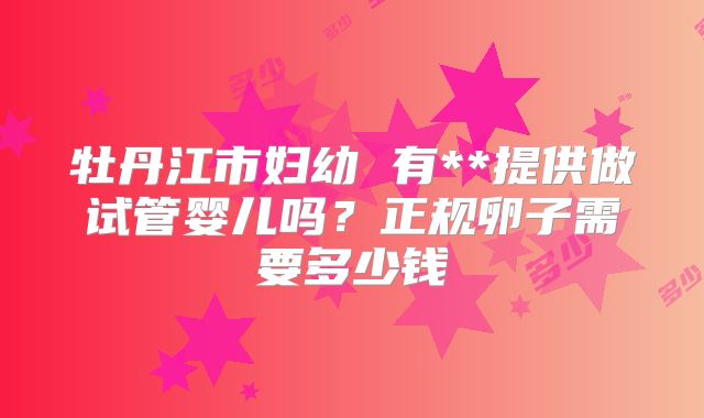 牡丹江市妇幼 有**提供做试管婴儿吗？正规卵子需要多少钱