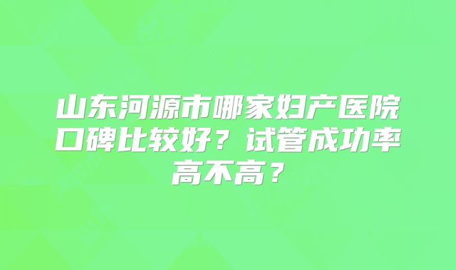 山东河源市哪家妇产医院口碑比较好？试管成功率高不高？