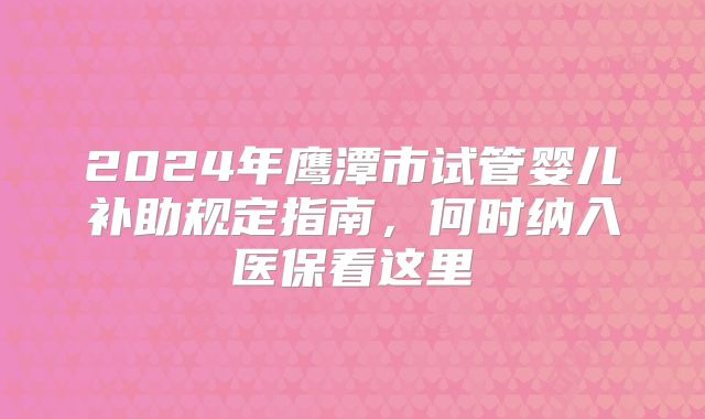 2024年鹰潭市试管婴儿补助规定指南，何时纳入医保看这里