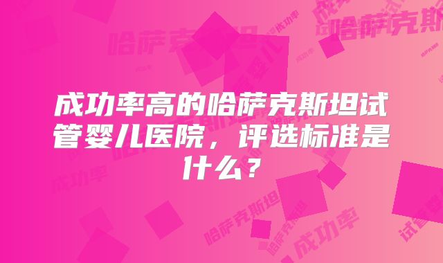 成功率高的哈萨克斯坦试管婴儿医院，评选标准是什么？