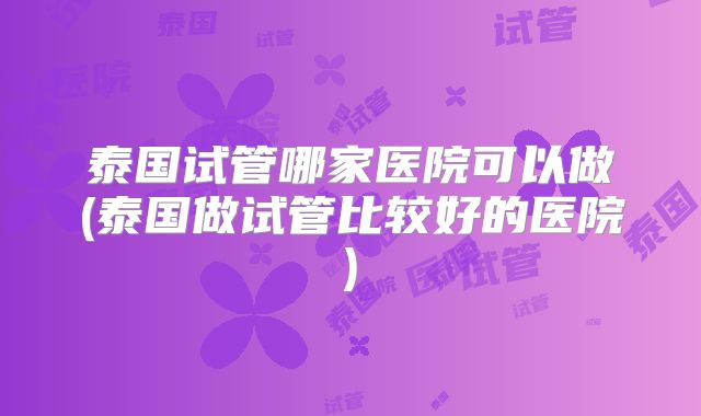 泰国试管哪家医院可以做(泰国做试管比较好的医院)