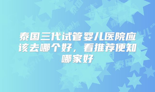 泰国三代试管婴儿医院应该去哪个好，看推荐便知哪家好