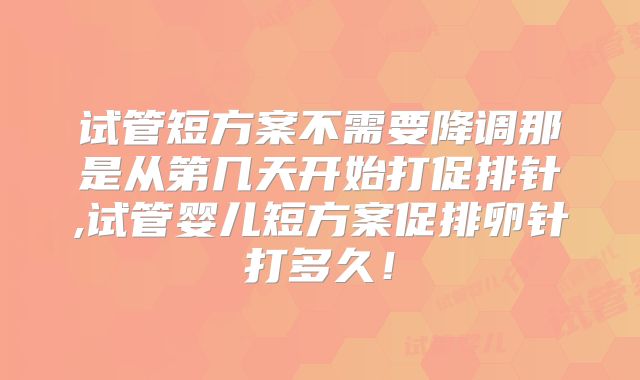 试管短方案不需要降调那是从第几天开始打促排针,试管婴儿短方案促排卵针打多久!