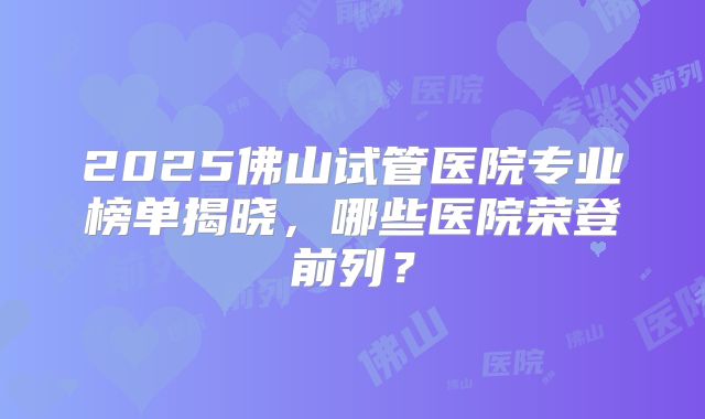 2025佛山试管医院专业榜单揭晓，哪些医院荣登前列？
