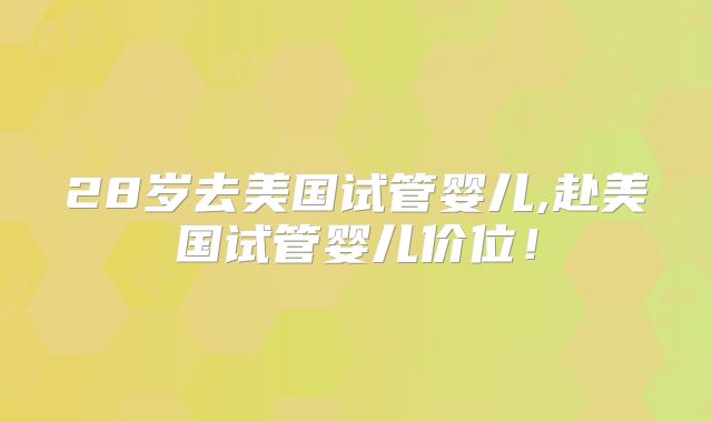 28岁去美国试管婴儿,赴美国试管婴儿价位!